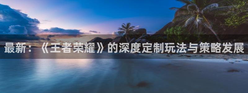 优贝娱乐app下载地址：最新：《王者荣耀》的深度定制玩法与策